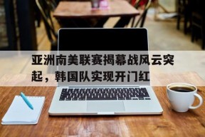 金年会APP-亚洲南美联赛揭幕战风云突起，韩国队实现开门红(亚洲半岛一览表)