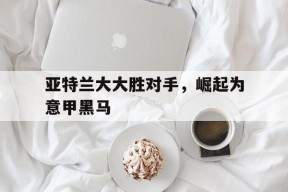 金年会APP-关于亚特兰大大胜对手，崛起为意甲黑马的信息