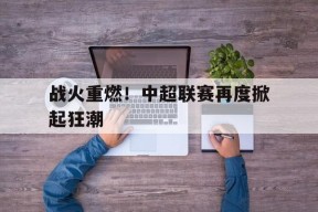 金年会平台-战火重燃！中超联赛再度掀起狂潮(中国足球超级联赛官网入口)