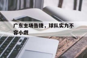 金年会体育-广东主场告捷，球队实力不容小觑