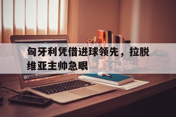 匈牙利凭借进球领先，拉脱维亚主帅急眼(拉脱维亚对阿尔巴尼亚比分预测)